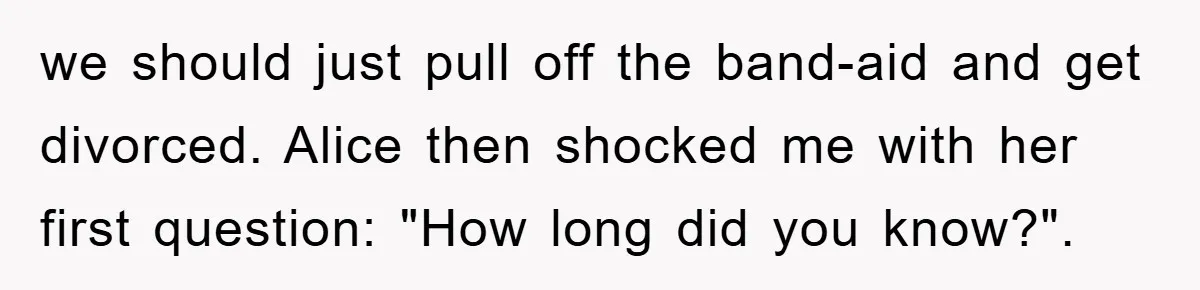 we should just pull off the band-aid and get divorced. Alice then shocked me with her first question: "How long did you know?".