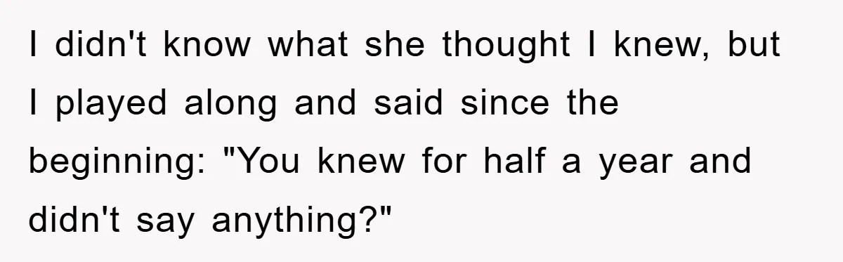 I didn't know what she thought I knew, but I played along and said since the beginning: "You knew for half a year and didn't say anything?"