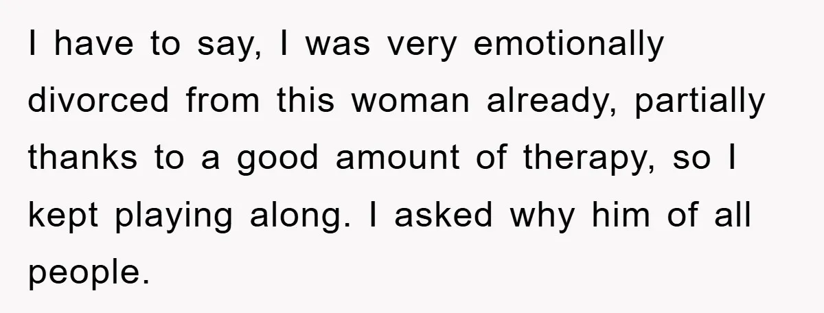 I have to say, I was very emotionally divorced from this woman already, partially thanks to a good amount of therapy, so I kept playing along. I asked why him...