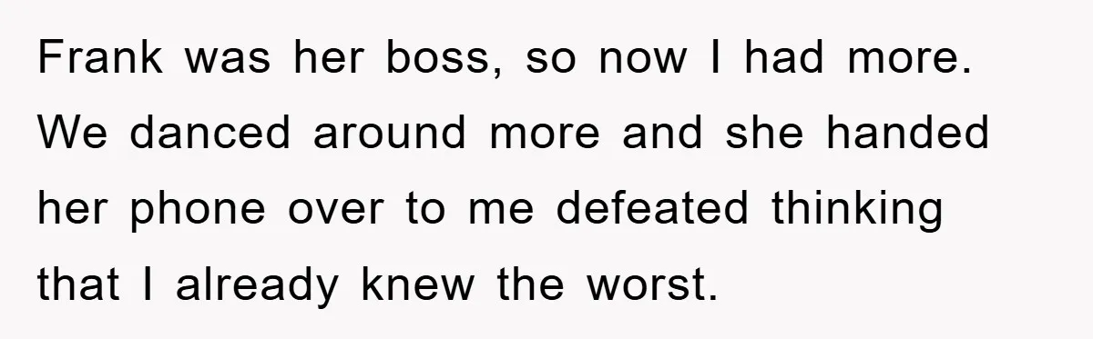 Frank was her boss, so now I had more. We danced around more and she handed her phone over to me defeated thinking that I already knew the worst.