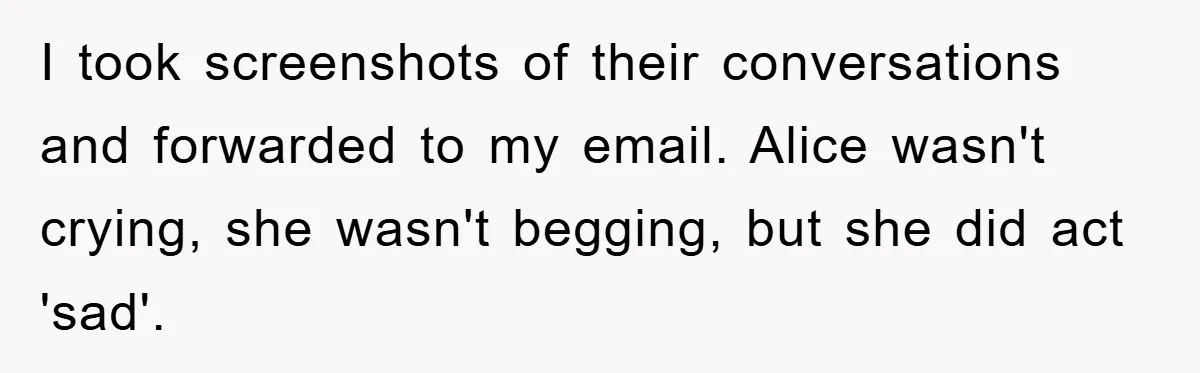 I took screenshots of their conversations and forwarded to my email. Alice wasn't crying, she wasn't begging, but she did act 'sad'.
