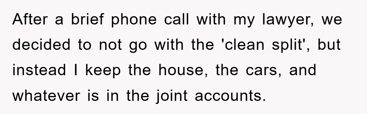 After a brief phone call with my lawyer, we decided to not go with the 'clean split', but instead I keep the house, the cars, and whatever is in the...