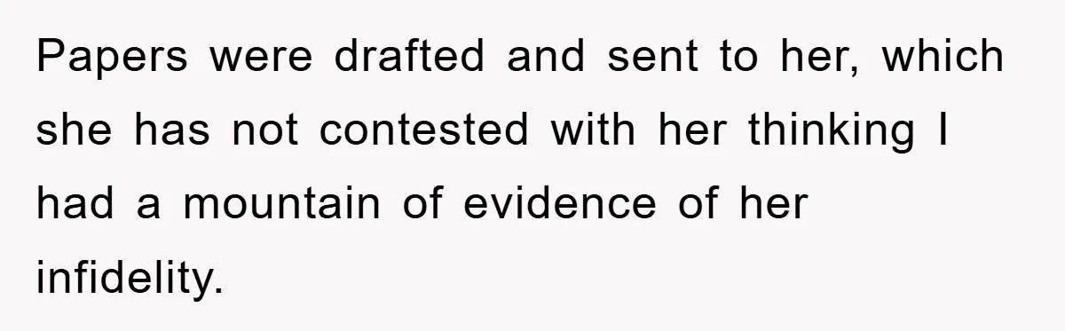 Papers were drafted and sent to her, which she has not contested with her thinking I had a mountain of evidence of her infidelity.