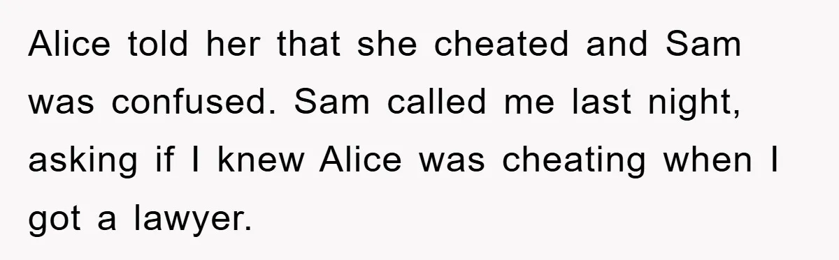 Alice told her that she cheated and Sam was confused. Sam called me last night, asking if I knew Alice was cheating when I got a lawyer.
