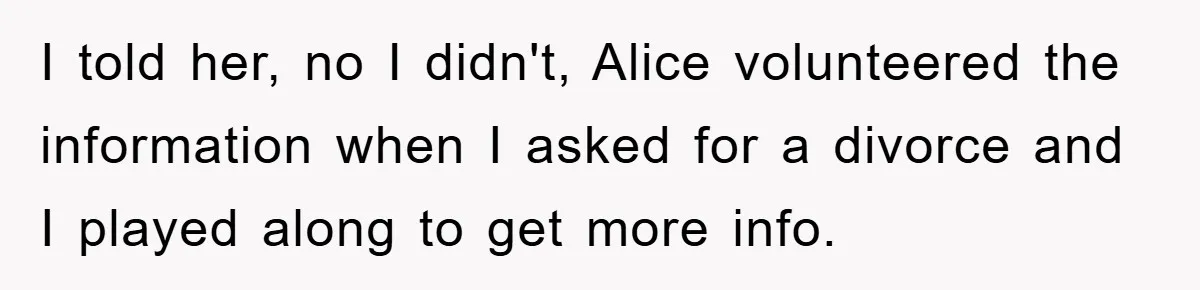 I told her, no I didn't, Alice volunteered the information when I asked for a divorce and I played along to get more info.