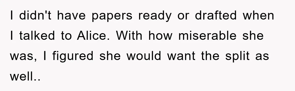 I didn't have papers ready or drafted when I talked to Alice. With how miserable she was, I figured she would want the split as well..
