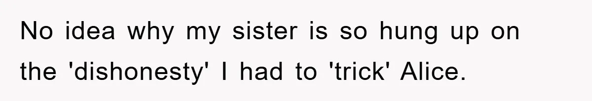 No idea why my sister is so hung up on the 'dishonesty' I had to 'trick' Alice.