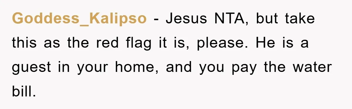 When Personal Hygiene Becomes A Relationship Dealbreaker, This Couple’s Shower Debate Went Viral Goddess_Kalipso − Jesus NTA, but take this as the red flag it is, please. He is a guest in your home, and you pay the water bill.