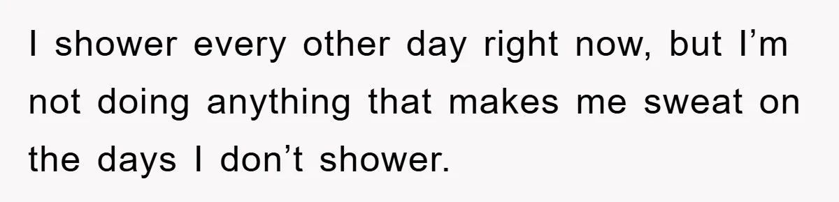 When Personal Hygiene Becomes A Relationship Dealbreaker, This Couple’s Shower Debate Went Viral I shower every other day right now, but I’m not doing anything that makes me sweat on the days I don’t shower.