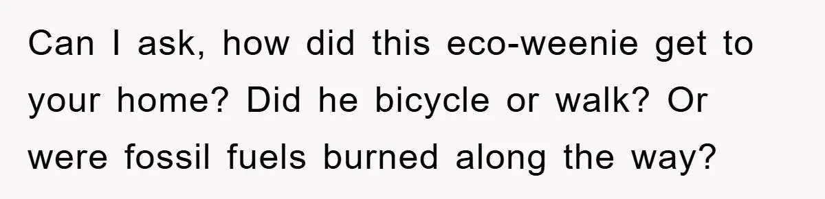 When Personal Hygiene Becomes A Relationship Dealbreaker, This Couple’s Shower Debate Went Viral Can I ask, how did this eco-weenie get to your home? Did he bicycle or walk? Or were fossil fuels burned along the way?