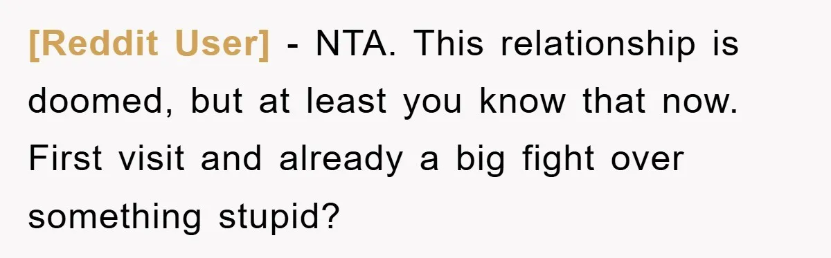 [Reddit User] − NTA. This relationship is doomed, but at least you know that now. First visit and already a big fight over something stupid?