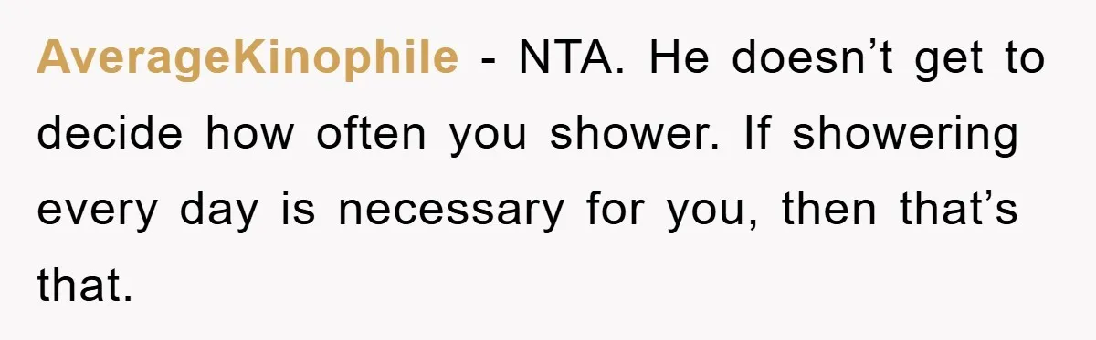 When Personal Hygiene Becomes A Relationship Dealbreaker, This Couple’s Shower Debate Went Viral AverageKinophile − NTA. He doesn’t get to decide how often you shower. If showering every day is necessary for you, then that’s that.