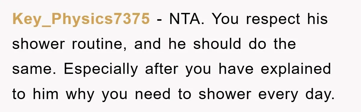 When Personal Hygiene Becomes A Relationship Dealbreaker, This Couple’s Shower Debate Went Viral Key_Physics7375 − NTA. You respect his shower routine, and he should do the same. Especially after you have explained to him why you need to shower every day.