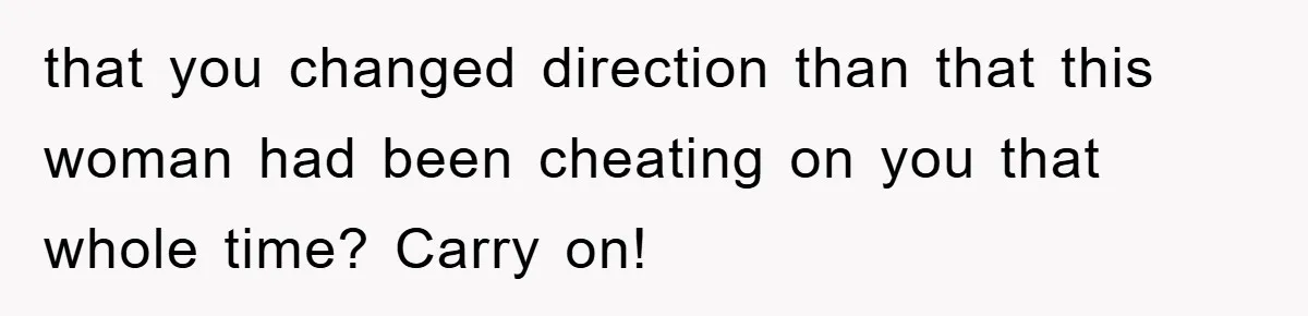 that you changed direction than that this woman had been cheating on you that whole time? Carry on!