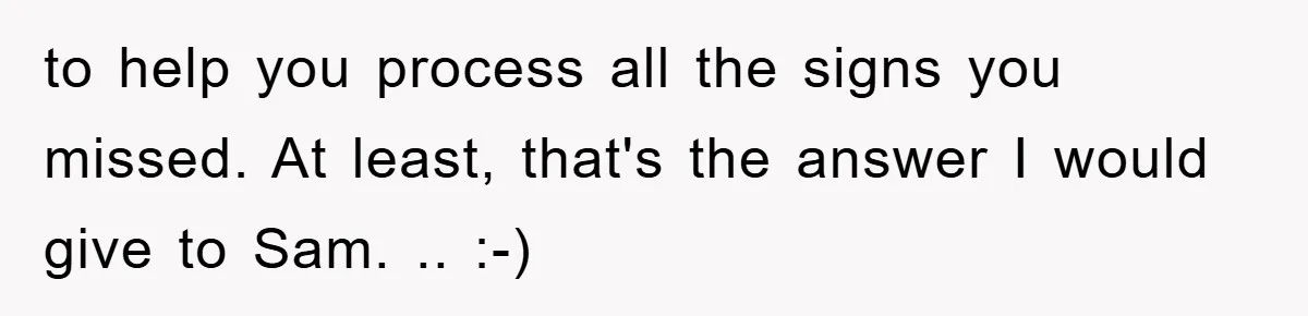 to help you process all the signs you missed. At least, that's the answer I would give to Sam. .. :-)