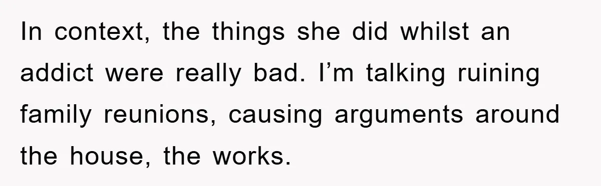 In context, the things she did whilst an addict were really bad. I’m talking ruining family reunions, causing arguments around the house, the works.