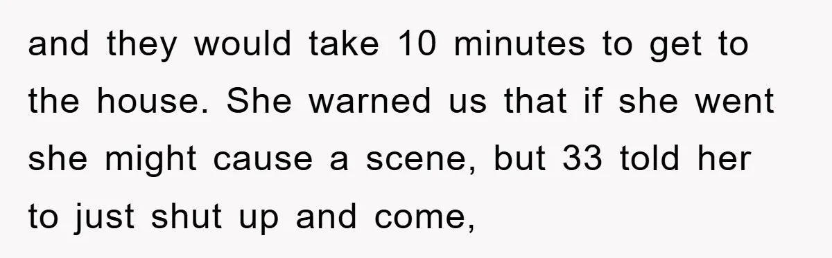 and they would take 10 minutes to get to the house. She warned us that if she went she might cause a scene, but 33 told her to just shut...