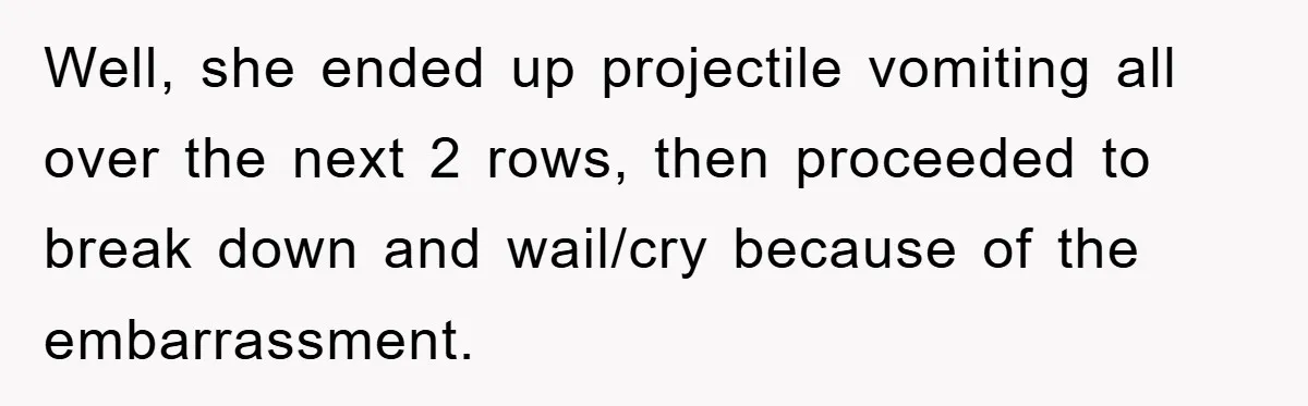 Well, she ended up projectile vomiting all over the next 2 rows, then proceeded to break down and wail/cry because of the embarrassment.