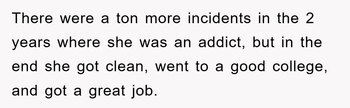 There were a ton more incidents in the 2 years where she was an addict, but in the end she got clean, went to a good college, and got a...
