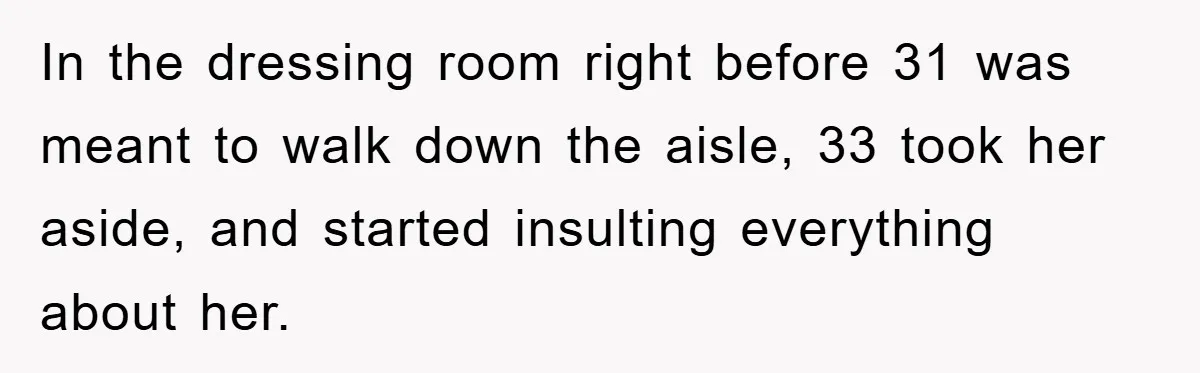 In the dressing room right before 31 was meant to walk down the aisle, 33 took her aside, and started insulting everything about her.
