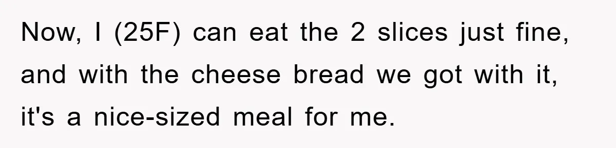 Now, I (25F) can eat the 2 slices just fine, and with the cheese bread we got with it, it's a nice-sized meal for me.