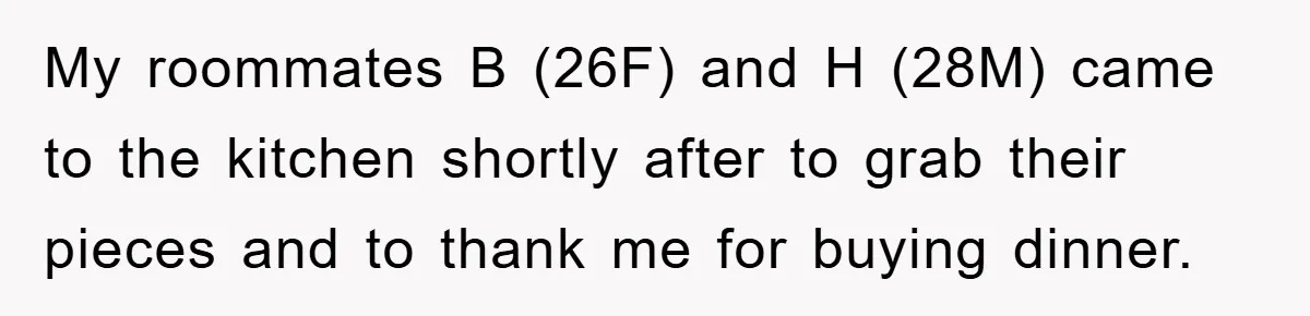 My roommates B (26F) and H (28M) came to the kitchen shortly after to grab their pieces and to thank me for buying dinner.