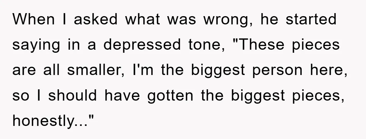 When I asked what was wrong, he started saying in a depressed tone, "These pieces are all smaller, I'm the biggest person here, so I should have gotten the biggest...