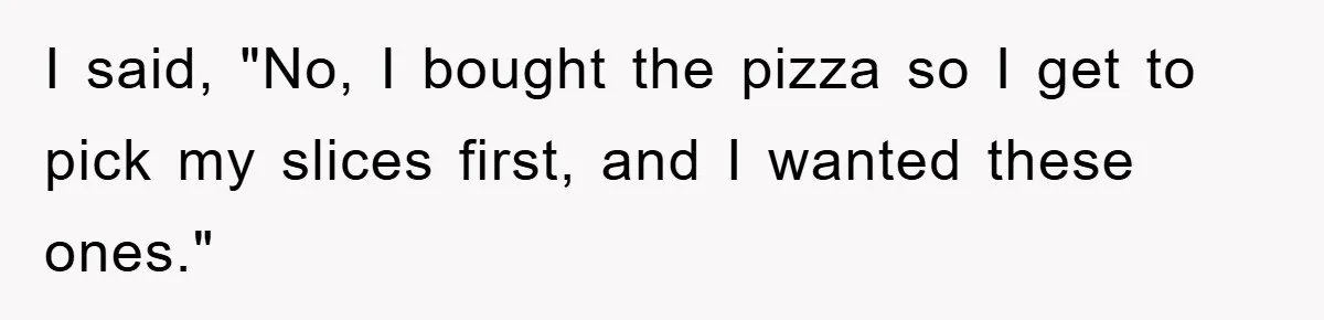 I said, "No, I bought the pizza so I get to pick my slices first, and I wanted these ones."