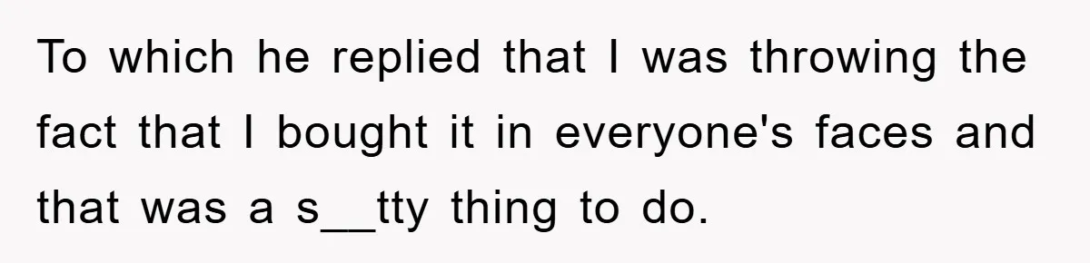 To which he replied that I was throwing the fact that I bought it in everyone's faces and that was a s__tty thing to do.