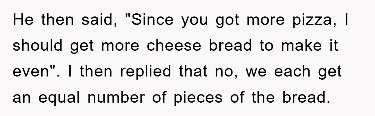 He then said, "Since you got more pizza, I should get more cheese bread to make it even". I then replied that no, we each get an equal number of...