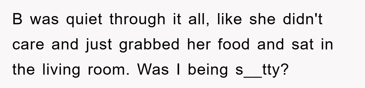 B was quiet through it all, like she didn't care and just grabbed her food and sat in the living room. Was I being s__tty?