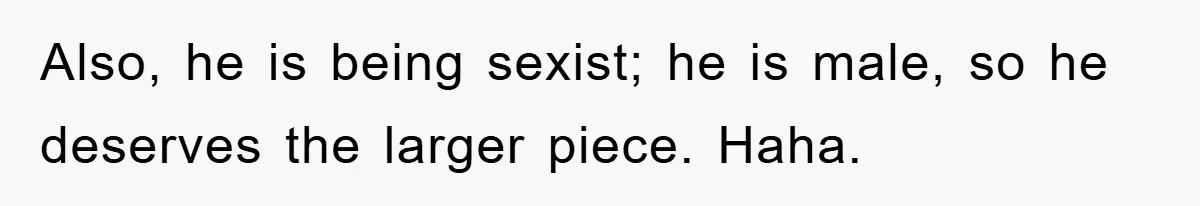 Also, he is being sexist; he is male, so he deserves the larger piece. Haha.