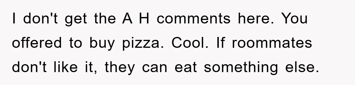 I don't get the A H comments here. You offered to buy pizza. Cool. If roommates don't like it, they can eat something else.