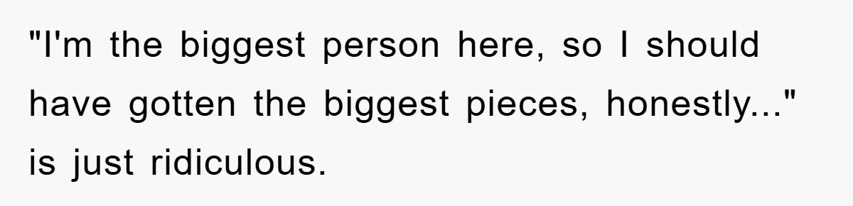 "I'm the biggest person here, so I should have gotten the biggest pieces, honestly..." is just ridiculous.