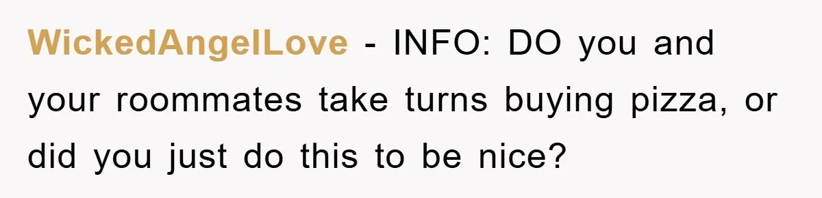 WickedAngelLove − INFO: DO you and your roommates take turns buying pizza, or did you just do this to be nice?