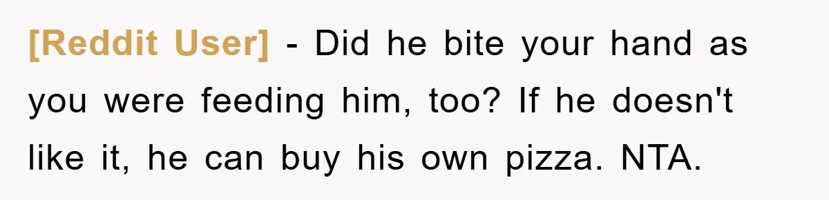 [Reddit User] − Did he bite your hand as you were feeding him, too? If he doesn't like it, he can buy his own pizza. NTA.