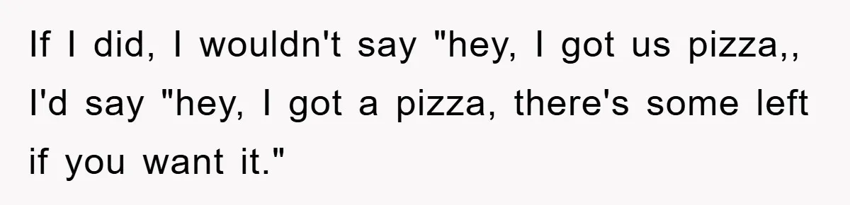 If I did, I wouldn't say "hey, I got us pizza,, I'd say "hey, I got a pizza, there's some left if you want it."