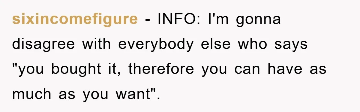sixincomefigure − INFO: I'm gonna disagree with everybody else who says "you bought it, therefore you can have as much as you want".