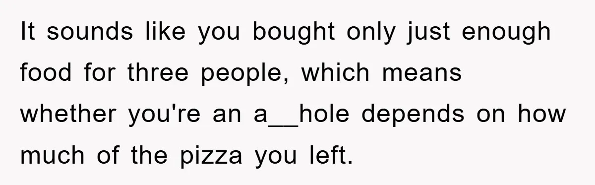 It sounds like you bought only just enough food for three people, which means whether you're an a__hole depends on how much of the pizza you left.