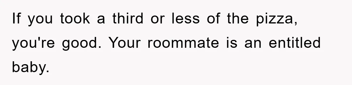 If you took a third or less of the pizza, you're good. Your roommate is an entitled baby.