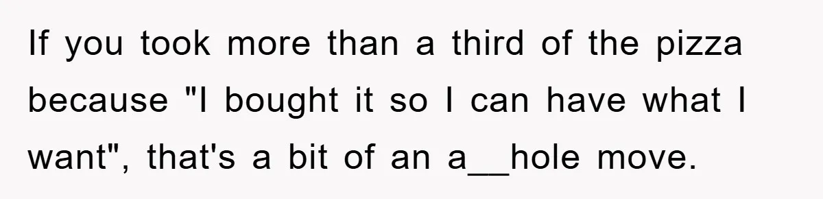 If you took more than a third of the pizza because "I bought it so I can have what I want", that's a bit of an a__hole move.