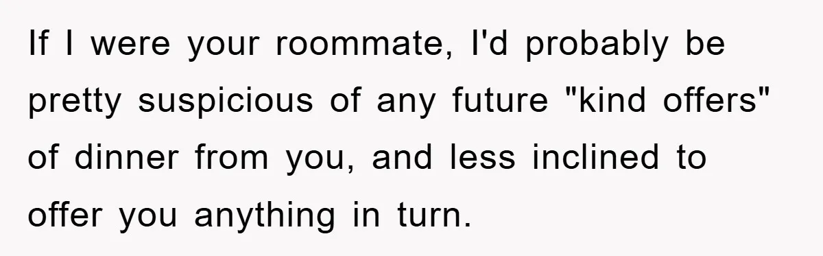 If I were your roommate, I'd probably be pretty suspicious of any future "kind offers" of dinner from you, and less inclined to offer you anything in turn.