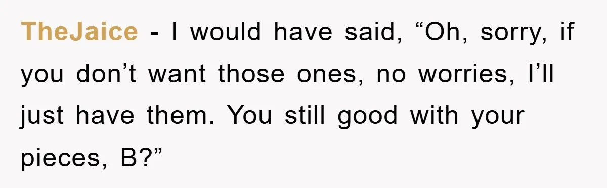 TheJaice − I would have said, “Oh, sorry, if you don’t want those ones, no worries, I’ll just have them. You still good with your pieces, B?”