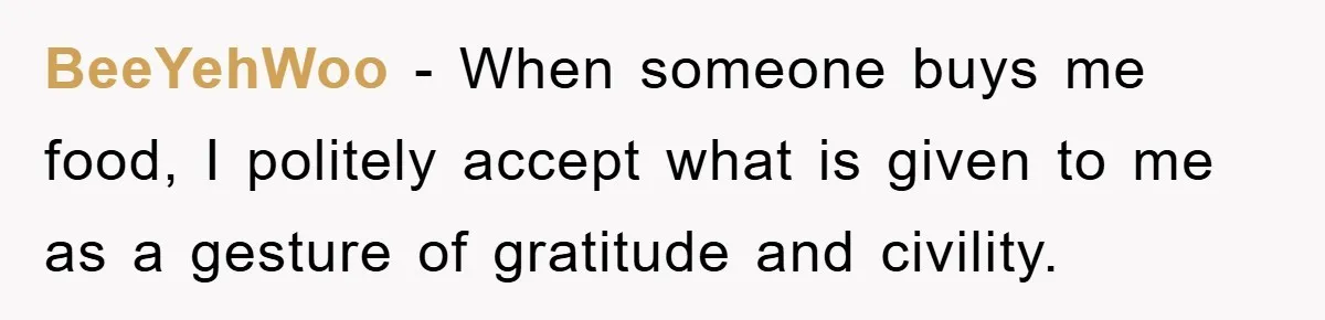 BeeYehWoo − When someone buys me food, I politely accept what is given to me as a gesture of gratitude and civility.