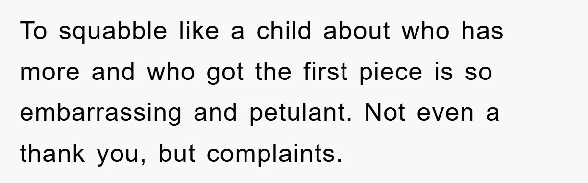 To squabble like a child about who has more and who got the first piece is so embarrassing and petulant. Not even a thank you, but complaints.