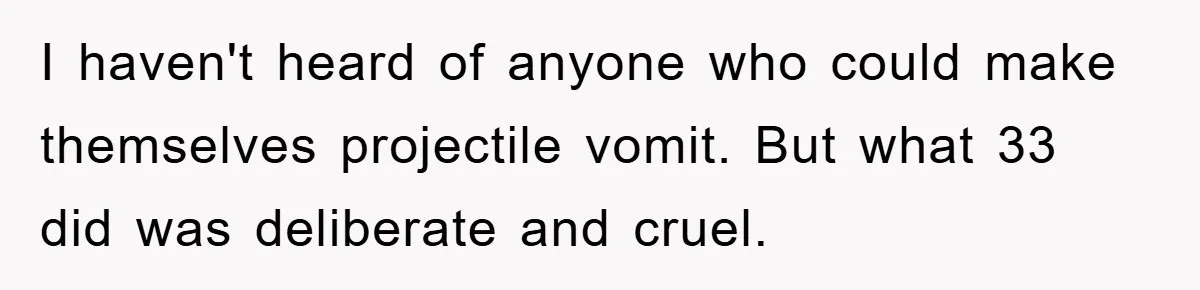 I haven't heard of anyone who could make themselves projectile vomit. But what 33 did was deliberate and cruel.