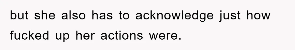 but she also has to acknowledge just how fucked up her actions were.