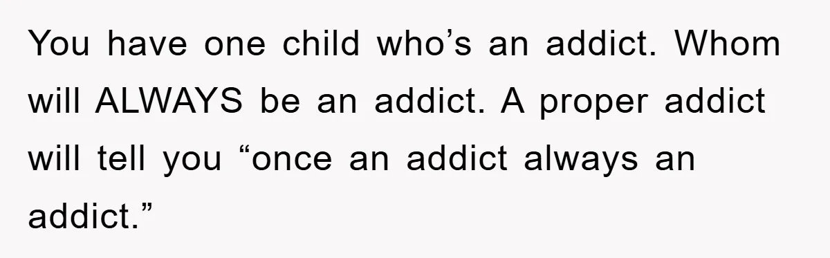 You have one child who’s an addict. Whom will ALWAYS be an addict. A proper addict will tell you “once an addict always an addict.”