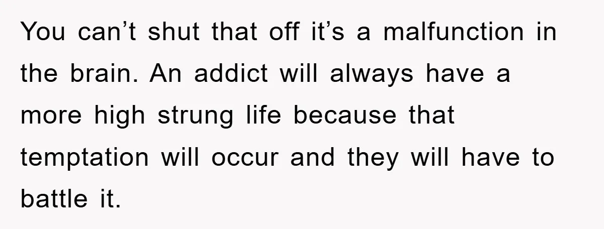You can’t shut that off it’s a malfunction in the brain. An addict will always have a more high strung life because that temptation will occur and they will have...