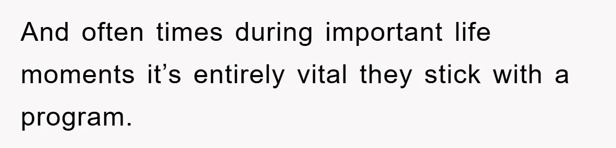 And often times during important life moments it’s entirely vital they stick with a program.